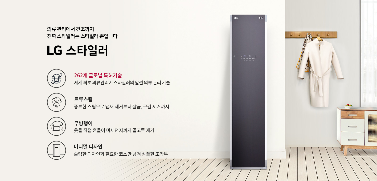 의류 관리에서 건조까지 진짜 스타일러는 스타일러 뿐입니다. LG 스타일러. 262개 글로벌 특허기술, 세계 최초 의류관리기 스타일러의 앞선 의류 관리 기술. 트루스팀, 풍부한 스팀으로 냄새 제거부터 살균, 구김 제거까지. 무빙행어, 옷을 직접 흔들어 미세먼지까지 골고루 제거. 미니멀 디자인, 슬림한 디자인과 필요한 코스만 남겨 심플한 조작부. 배경에는 LG 스타일러 제품이 놓여 있으며, 옷걸이에 코트가 걸려 있고, 옆에 서랍장이 있습니다.