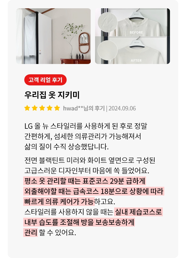 이미지에는 세 개의 사진이 포함되어 있습니다. 첫 번째 사진은 방 안에 놓인 흰색 가전제품과 나무 테이블, 의자, 벽에 걸린 거울과 식물이 있는 장식이 보입니다. 두 번째와 세 번째 사진은 옷걸이에 걸린 흰색 티셔츠의 BEFORE와 AFTER 상태를 보여줍니다. 텍스트는 고객 리뷰로, 우리집 옷 지키미라는 제목과 함께 LG 올 뉴 스타일러 사용 후기를 담고 있습니다. 사용 후 의류 관리가 간편해지고 삶의 질이 향상되었다고 설명하며, 제품의 디자인과 기능에 대한 만족감을 표현하고 있습니다. 평소 옷 관리할 때는 표준코스 29분, 급하게 외출해야 할 때는 급속코스 18분으로 상황에 따라 빠르게 의류 케어가 가능하고요. 스타일러를 사용하지 않을 때는 실내 제습코스로 내부 습도를 조절해 방을 보송보송하게 관리할 수 있어요.라는 내용이 강조되어 있습니다.