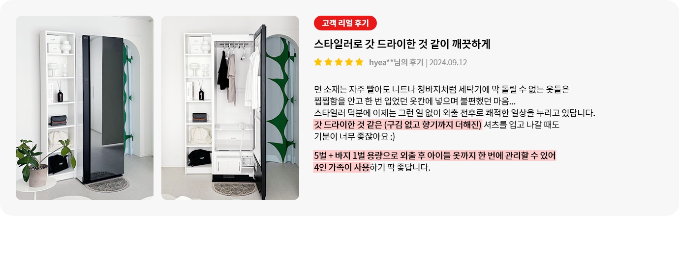 스타일러 내부에는 옷걸이에 옷이 걸려 있습니다. 옆에는 선반이 있어 다양한 물건들이 정리되어 있습니다. 오른쪽에는 고객 리얼 후기라는 제목 아래 스타일러로 갓 드라이한 것 같이 깨끗하게라는 제목의 후기가 있습니다. 후기는 스타일러 사용 후 외출 전후로 쾌적한 일상을 누리고 있다는 내용이며, 5벌 + 바지 1벌 용량으로 외출 후 아이들 옷까지 한 번에 관리할 수 있어 4인 가족이 사용하기 좋다는 내용이 강조되어 있습니다.