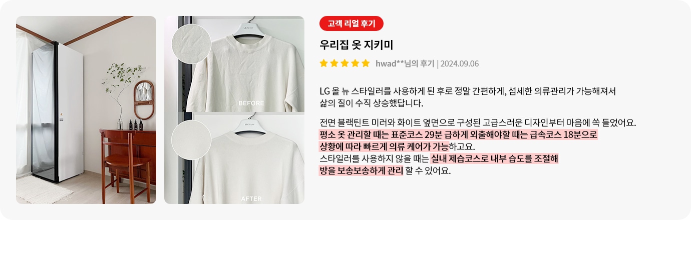 이미지에는 세 개의 사진이 포함되어 있습니다. 첫 번째 사진은 방 안에 놓인 흰색 가전제품과 나무 테이블, 의자, 벽에 걸린 거울과 식물이 있는 장식이 보입니다. 두 번째와 세 번째 사진은 옷걸이에 걸린 흰색 티셔츠의 BEFORE와 AFTER 상태를 보여줍니다. 텍스트는 고객 리뷰로, 우리집 옷 지키미라는 제목과 함께 LG 올 뉴 스타일러 사용 후기를 담고 있습니다. 사용 후 의류 관리가 간편해지고 삶의 질이 향상되었다고 설명하며, 제품의 디자인과 기능에 대한 만족감을 표현하고 있습니다. 평소 옷 관리할 때는 표준코스 29분, 급하게 외출해야 할 때는 급속코스 18분으로 상황에 따라 빠르게 의류 케어가 가능하고요. 스타일러를 사용하지 않을 때는 실내 제습코스로 내부 습도를 조절해 방을 보송보송하게 관리할 수 있어요.라는 내용이 강조되어 있습니다.
