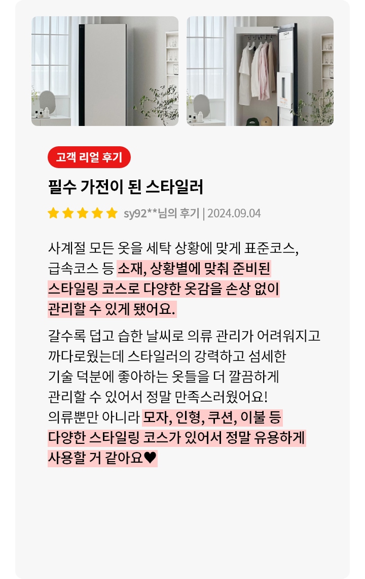 세련된 디자인의 옷 관리 기기가 두 장의 이미지로 보여집니다. 첫 번째 이미지에서는 문이 닫힌 상태의 기기가 있고, 두 번째 이미지에서는 문이 열려 내부에 옷과 모자 등이 정리되어 있는 모습이 보입니다. 옆에는 고객 리뷰가 있으며, 필수 가전이 된 스타일러라는 제목과 함께 긍정적인 평가가 담겨 있습니다. 리뷰는 스타일러의 다양한 코스와 손상 없이 옷을 관리할 수 있는 점을 강조하며, 모자, 인형, 쿠션, 이불 등도 관리할 수 있어 유용하다는 내용입니다.