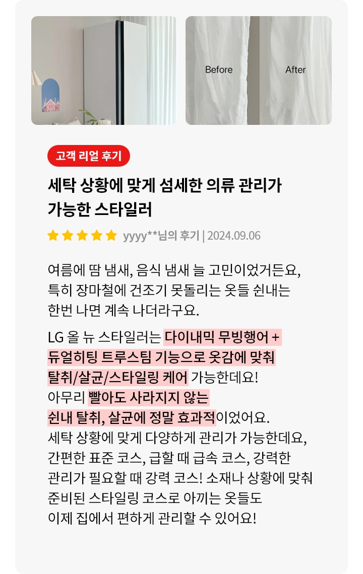 이미지에는 두 개의 사진이 나란히 배치되어 있습니다. 첫 번째 사진은 깔끔한 거실의 모습으로, 소파와 작은 테이블이 보입니다. 두 번째 사진은 Before와 After라는 텍스트가 적힌 흰색 셔츠의 모습이 담겨 있습니다. 오른쪽에는 고객 리얼 후기라는 제목 아래, 세탁 상황에 맞게 섬세한 의류 관리가 가능한 스타일러라는 설명이 있으며, 별점 5개와 함께 후기 날짜가 표시되어 있습니다. 후기 내용은 여름철 땀 냄새와 음식 냄새 제거에 대한 고민과 LG 올뉴 스타일러의 기능에 대한 설명이 포함되어 있습니다. 다이나믹 무빙행어와 듀얼히팅 트루스팀 기능을 강조하며, 다양한 관리 코스와 스타일링 코스로 옷을 관리할 수 있다는 내용이 적혀 있습니다.
