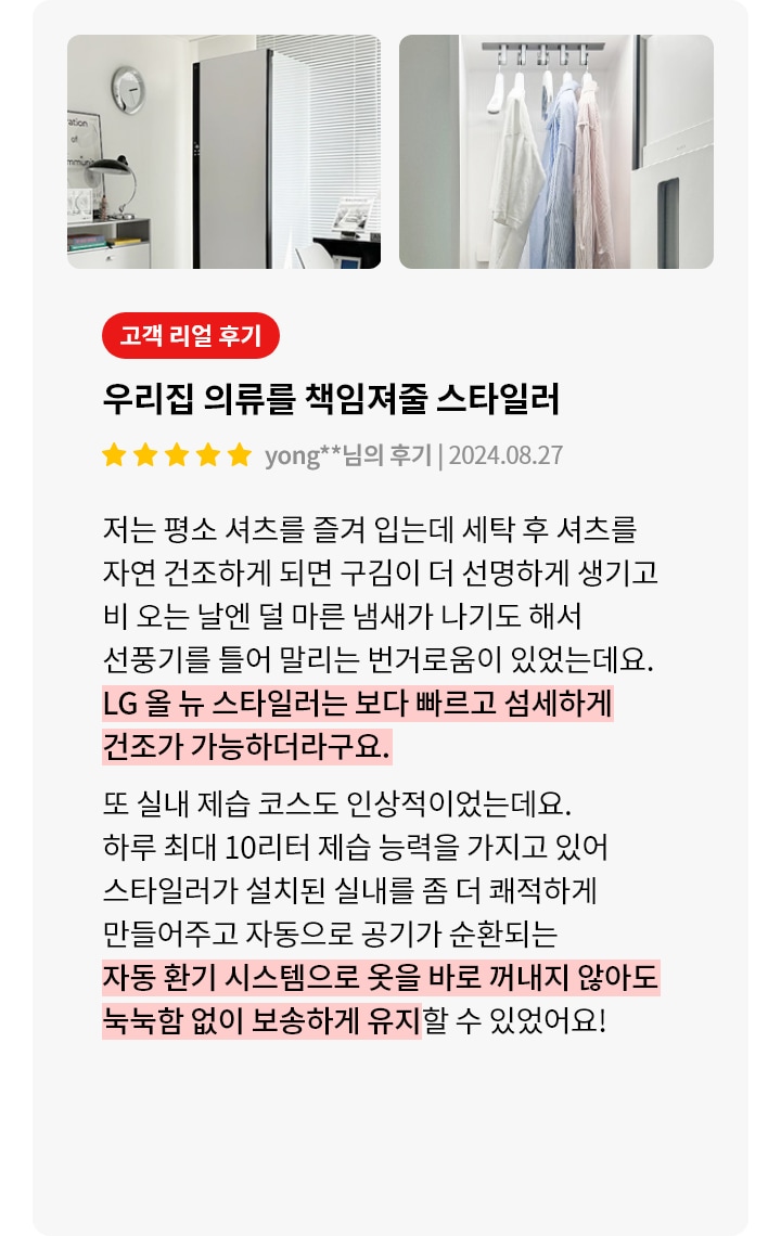 이미지에는 두 개의 사진이 있습니다. 첫 번째 사진은 깔끔한 실내에 스타일러가 놓여 있는 모습입니다. 두 번째 사진은 스타일러 내부에 여러 벌의 셔츠가 걸려 있고, 아래에는 모자들이 정리되어 있습니다. 오른쪽에는 고객 리뷰가 있습니다. 고객 리얼 후기, 우리집 의류를 책임져줄 스타일러, yong**님의 후기 | 2024.08.27라는 제목과 함께 별 다섯 개가 표시되어 있습니다. 리뷰 내용은 다음과 같습니다: 저는 평소 셔츠를 즐겨 입는데 세탁 후 셔츠를 자연 건조하게 되면 구김이 더 선명하게 생기고 비 오는 날엔 덜 마른 냄새가 나기도 해서 선풍기를 틀어 말리는 번거로움이 있었는데요. LG 올 뉴 스타일러는 보다 빠르고 섬세하게 건조가 가능하더라구요. 