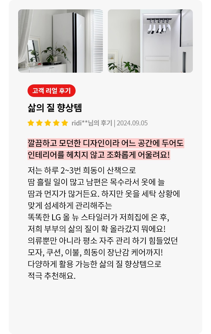 이미지에는 두 개의 사진이 나란히 배치되어 있습니다. 첫 번째 사진은 흰색 벽과 커튼이 있는 방에 세워진 세탁기와 그 옆에 놓인 식물이 있는 장식장이 보입니다. 두 번째 사진은 세탁기의 내부 모습으로, 옷걸이에 걸린 옷들이 보입니다. 오른쪽에는 고객 리뷰가 포함되어 있으며, 삶의 질 향상템이라는 제목과 함께 고객의 긍정적인 후기가 적혀 있습니다. 리뷰 내용은 LG 올 뉴 스타일러가 옷의 땀과 먼지를 관리해주며, 다양한 아이템을 케어할 수 있어 삶의 질이 향상되었다는 내용입니다.