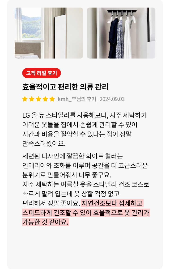 스타일러 안에는 여러 벌의 옷이 깔끔하게 걸려 있습니다. 오른쪽에는 고객 리뷰가 있습니다. 고객 리얼 후기, 효율적이고 편리한 의류 관리, kmh_**님의 후기 | 2024.09.03, LG 올 뉴 스타일러를 사용해보니, 자주 세탁하기 어려운 옷들을 집에서 손쉽게 관리할 수 있어 시간과 비용을 절약할 수 있다는 점이 정말 만족스러웠어요. 세련된 디자인에 깔끔한 화이트 컬러는 인테리어와 조화를 이루며 공간을 더 고급스러운 분위기로 만들어줘서 너무 좋구요. 자주 세탁하는 여름철 옷을 스타일러 건조 코스로 빠르게 말려 입는데 옷 상할 걱정 없고 편리해서 정말 좋아요. 자연건조보다 섬세하고 스피드하게 건조할 수 있어 효율적으로 옷 관리가 가능한 것 같아요.