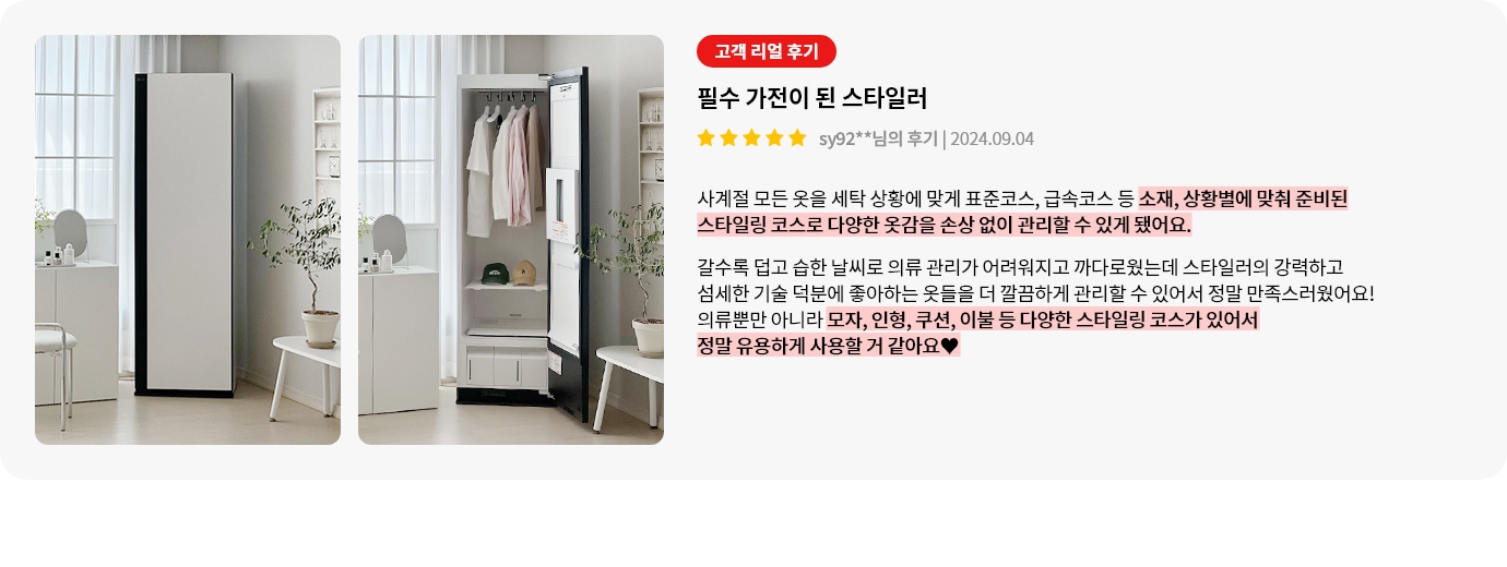 세련된 디자인의 옷 관리 기기가 두 장의 이미지로 보여집니다. 첫 번째 이미지에서는 문이 닫힌 상태의 기기가 있고, 두 번째 이미지에서는 문이 열려 내부에 옷과 모자 등이 정리되어 있는 모습이 보입니다. 옆에는 고객 리뷰가 있으며, 필수 가전이 된 스타일러라는 제목과 함께 긍정적인 평가가 담겨 있습니다. 리뷰는 스타일러의 다양한 코스와 손상 없이 옷을 관리할 수 있는 점을 강조하며, 모자, 인형, 쿠션, 이불 등도 관리할 수 있어 유용하다는 내용입니다.