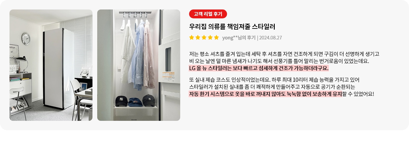 이미지에는 두 개의 사진이 있습니다. 첫 번째 사진은 깔끔한 실내에 스타일러가 놓여 있는 모습입니다. 두 번째 사진은 스타일러 내부에 여러 벌의 셔츠가 걸려 있고, 아래에는 모자들이 정리되어 있습니다. 오른쪽에는 고객 리뷰가 있습니다. 고객 리얼 후기, 우리집 의류를 책임져줄 스타일러, yong**님의 후기 | 2024.08.27라는 제목과 함께 별 다섯 개가 표시되어 있습니다. 리뷰 내용은 다음과 같습니다: 저는 평소 셔츠를 즐겨 입는데 세탁 후 셔츠를 자연 건조하게 되면 구김이 더 선명하게 생기고 비 오는 날엔 덜 마른 냄새가 나기도 해서 선풍기를 틀어 말리는 번거로움이 있었는데요. LG 올 뉴 스타일러는 보다 빠르고 섬세하게 건조가 가능하더라구요. 