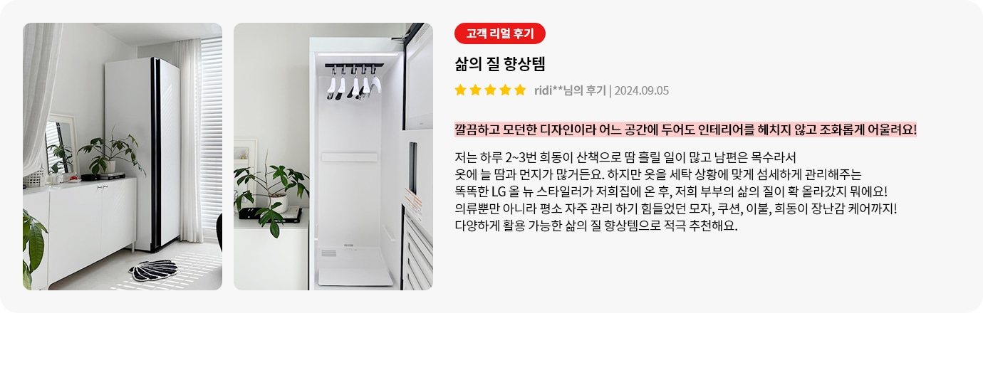 이미지에는 두 개의 사진이 나란히 배치되어 있습니다. 첫 번째 사진은 흰색 벽과 커튼이 있는 방에 세워진 세탁기와 그 옆에 놓인 식물이 있는 장식장이 보입니다. 두 번째 사진은 세탁기의 내부 모습으로, 옷걸이에 걸린 옷들이 보입니다. 오른쪽에는 고객 리뷰가 포함되어 있으며, 삶의 질 향상템이라는 제목과 함께 고객의 긍정적인 후기가 적혀 있습니다. 리뷰 내용은 LG 올 뉴 스타일러가 옷의 땀과 먼지를 관리해주며, 다양한 아이템을 케어할 수 있어 삶의 질이 향상되었다는 내용입니다.