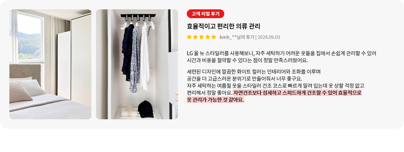 스타일러 안에는 여러 벌의 옷이 깔끔하게 걸려 있습니다. 오른쪽에는 고객 리뷰가 있습니다. 고객 리얼 후기, 효율적이고 편리한 의류 관리, kmh_**님의 후기 | 2024.09.03, LG 올 뉴 스타일러를 사용해보니, 자주 세탁하기 어려운 옷들을 집에서 손쉽게 관리할 수 있어 시간과 비용을 절약할 수 있다는 점이 정말 만족스러웠어요. 세련된 디자인에 깔끔한 화이트 컬러는 인테리어와 조화를 이루며 공간을 더 고급스러운 분위기로 만들어줘서 너무 좋구요. 자주 세탁하는 여름철 옷을 스타일러 건조 코스로 빠르게 말려 입는데 옷 상할 걱정 없고 편리해서 정말 좋아요. 자연건조보다 섬세하고 스피드하게 건조할 수 있어 효율적으로 옷 관리가 가능한 것 같아요.