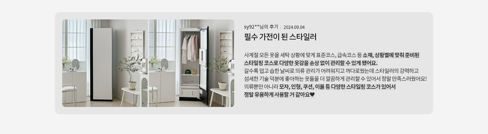 옷장이 있는 방의 모습입니다. 옷장은 문이 열려 있으며, 내부에 옷과 모자, 서랍이 보입니다. 옆에는 화분과 작은 테이블, 의자가 놓여 있습니다. 창문을 통해 자연광이 들어오고 있습니다. 오른쪽에는 sy92**님의 후기 | 2024.09.04 필수 가전이 된 스타일러라는 제목과 함께 스타일러의 다양한 기능과 유용성에 대한 후기가 적혀 있습니다. 후기 내용은 스타일러가 사계절 옷을 관리하는 데 유용하며, 소재와 상황에 맞춘 스타일링 코스로 옷감을 손상 없이 관리할 수 있다는 점을 강조하고 있습니다.