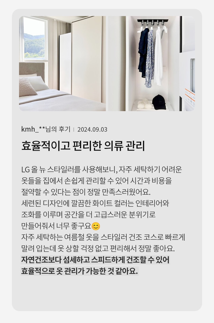 침대가 있는 방과 옷장이 보입니다. 옷장에는 여러 벌의 옷이 걸려 있고 모자가 놓여 있습니다. 텍스트에는 kmh_**님의 후기 | 2024.09.03 효율적이고 편리한 의류 관리 LG 올 뉴 스타일러를 사용해보니, 자주 세탁하기 어려운 옷들을 집에서 손쉽게 관리할 수 있어 시간과 비용을 절약할 수 있다는 점이 정말 만족스러웠어요. 세련된 디자인에 깔끔한 화이트 컬러는 인테리어와 조화를 이루며 공간을 더 고급스러운 분위기로 만들어줘서 너무 좋구요. 자주 세탁하는 여름철 옷을 스타일러 건조 코스로 빠르게 말려 입는데 옷 상할 걱정 없고 편리해서 정말 좋아요. 자연건조보다 섬세하고 스피드하게 건조할 수 있어 효율적으로 옷 관리가 가능한 것 같아요.라고 적혀 있습니다.