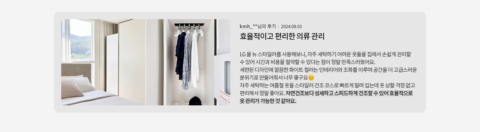 침대가 있는 방과 옷장이 보입니다. 옷장에는 여러 벌의 옷이 걸려 있고 모자가 놓여 있습니다. 텍스트에는 kmh_**님의 후기 | 2024.09.03 효율적이고 편리한 의류 관리 LG 올 뉴 스타일러를 사용해보니, 자주 세탁하기 어려운 옷들을 집에서 손쉽게 관리할 수 있어 시간과 비용을 절약할 수 있다는 점이 정말 만족스러웠어요. 세련된 디자인에 깔끔한 화이트 컬러는 인테리어와 조화를 이루며 공간을 더 고급스러운 분위기로 만들어줘서 너무 좋구요. 자주 세탁하는 여름철 옷을 스타일러 건조 코스로 빠르게 말려 입는데 옷 상할 걱정 없고 편리해서 정말 좋아요. 자연건조보다 섬세하고 스피드하게 건조할 수 있어 효율적으로 옷 관리가 가능한 것 같아요.라고 적혀 있습니다.