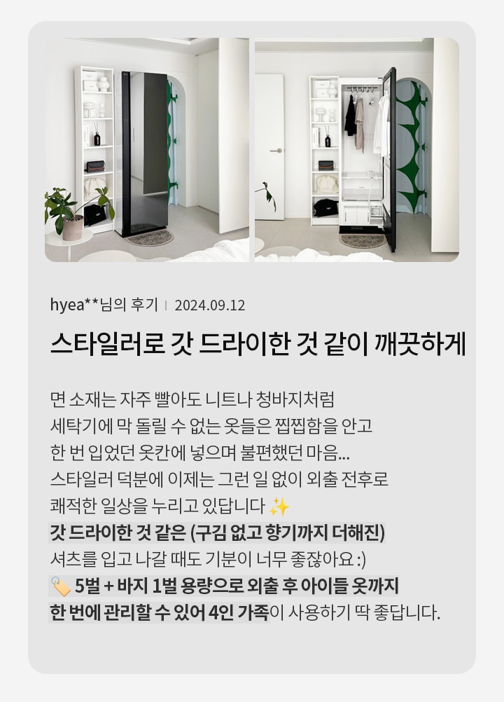 옷장과 세탁기가 있는 방의 사진과 함께 후기 내용이 있습니다. 면 소재는 자주 빨아도 니트나 청바지처럼 세탁기에 돌릴 수 없는 옷들은 찝찝함을 안고 한 번 입었던 옷감에 넣어 불편했던 마음을 표현하고 있습니다. 스타일러 덕분에 이제는 그런 일 없이 외출 전후로 쾌적한 일상을 누리고 있다고 합니다. 갓 드라이한 것 같은 느낌과 향기까지 더해진 셔츠를 입고 나갈 때도 기분이 좋다고 합니다. 5벌과 바지 1벌 용량으로 외출 후 아이들 옷까지 한 번에 관리할 수 있어 4인 가족이 사용하기 딱 좋다고 합니다.