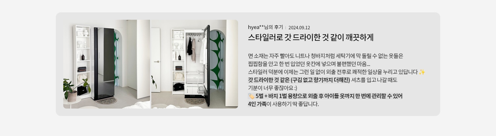 옷장과 세탁기가 있는 방의 사진과 함께 후기 내용이 있습니다. 면 소재는 자주 빨아도 니트나 청바지처럼 세탁기에 돌릴 수 없는 옷들은 찝찝함을 안고 한 번 입었던 옷감에 넣어 불편했던 마음을 표현하고 있습니다. 스타일러 덕분에 이제는 그런 일 없이 외출 전후로 쾌적한 일상을 누리고 있다고 합니다. 갓 드라이한 것 같은 느낌과 향기까지 더해진 셔츠를 입고 나갈 때도 기분이 좋다고 합니다. 5벌과 바지 1벌 용량으로 외출 후 아이들 옷까지 한 번에 관리할 수 있어 4인 가족이 사용하기 딱 좋다고 합니다.
