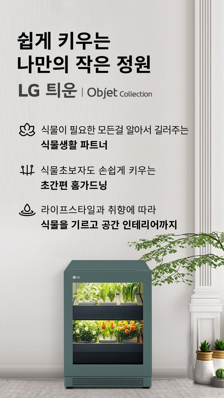 쉽게 키우는 나만의 작은 정원이라는 문구와 함께 LG 틔운 | Objet Collection이 적혀 있습니다. 식물이 필요한 모든걸 알아서 길러주는 식물생활 파트너, 식물초보자도 손쉽게 키우는 초간편 홈가드닝, 라이프스타일과 취향에 따라 식물을 기르고 공간 인테리어까지라는 설명이 포함되어 있습니다. 오른쪽에는 식물들이 자라고 있는 가전제품이 있으며, 주변에는 화분에 심어진 다양한 식물들이 배치되어 있습니다.