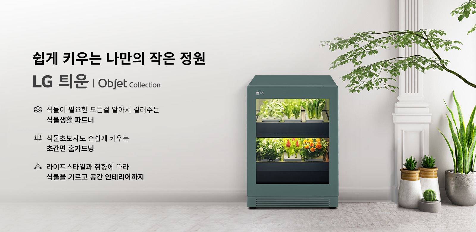 쉽게 키우는 나만의 작은 정원이라는 문구와 함께 LG 틔운 | Objet Collection이 적혀 있습니다. 식물이 필요한 모든걸 알아서 길러주는 식물생활 파트너, 식물초보자도 손쉽게 키우는 초간편 홈가드닝, 라이프스타일과 취향에 따라 식물을 기르고 공간 인테리어까지라는 설명이 포함되어 있습니다. 오른쪽에는 식물들이 자라고 있는 가전제품이 있으며, 주변에는 화분에 심어진 다양한 식물들이 배치되어 있습니다.