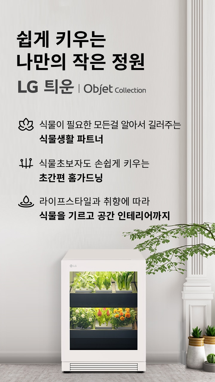 쉽게 키우는 나만의 작은 정원 LG 틔운 | Objet Collection. 식물이 필요한 모든 걸 알아서 길러주는 식물생활 파트너. 식물초보자도 손쉽게 키우는 초간편 홈가드닝. 라이프스타일과 취향에 따라 식물을 기르고 공간 인테리어까지. 흰색 가전 제품 안에 다양한 식물이 자라고 있으며, 주변에는 여러 화분이 놓여 있습니다.