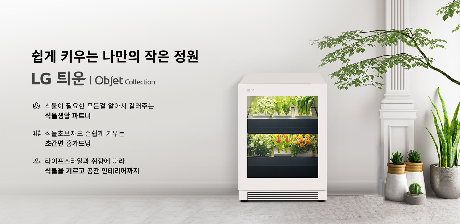 쉽게 키우는 나만의 작은 정원 LG 틔운 | Objet Collection. 식물이 필요한 모든 걸 알아서 길러주는 식물생활 파트너. 식물초보자도 손쉽게 키우는 초간편 홈가드닝. 라이프스타일과 취향에 따라 식물을 기르고 공간 인테리어까지. 흰색 가전 제품 안에 다양한 식물이 자라고 있으며, 주변에는 여러 화분이 놓여 있습니다.
