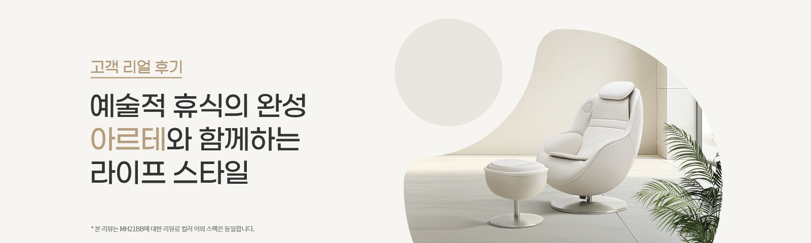 고객 리얼 후기라는 제목 아래 예술적 휴식의 완성 아르테와 함께하는 라이프 스타일이라는 문구가 있습니다. 본 리뷰는 MH21B0에 대한 리뷰로 컬러 이외 스펙은 동일합니다.라는 작은 글씨가 있습니다. 배경에는 현대적인 디자인의 흰색 안락의자와 발받침이 놓여 있으며, 주변에 식물이 배치되어 있습니다.