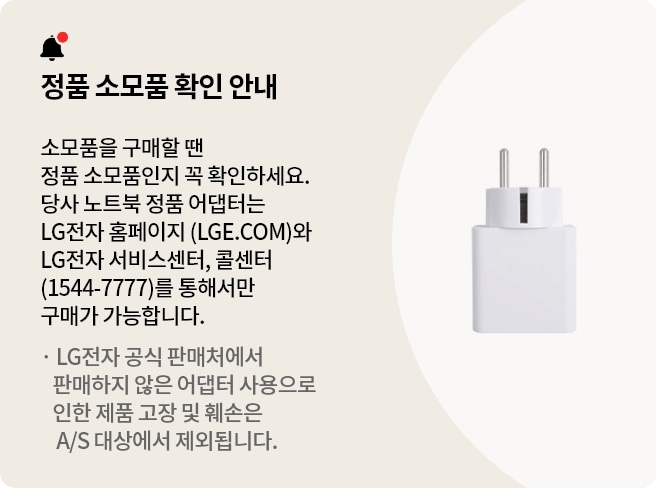 정품 소모품 확인 안내 배너 입니다.소모품을 구매할 땐 정품 소모품인지 꼭 확인하세요.당사 노트북 정품 어댑터는 LG전자 홈페이지 (LGE.COM)와 LG전자 서비스센터, 콜센터 (1544-7777)를 통해서만 구매가 가능합니다.