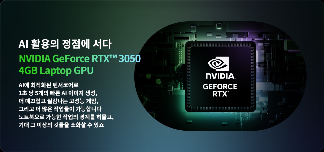 AI 활용의 정점에 서다 NVIDIA GeForce RTX™ 3050 4GB Laptop GPU AI에 최적화된 텐서코어로 1초 당 5개의 빠른 AI 이미지 생성, 더 매끄럽고 실감나는 고성능 게임, 그리고 더 많은 작업들이 가능합니다 노트북으로 가능한 작업의 경계를 허물고, 기대 그 이상의 것들을 소화할 수 있죠. 라는 문구와 함께 배경에는 NVIDIA 로고가 있는 GPU 이미지가 있습니다.