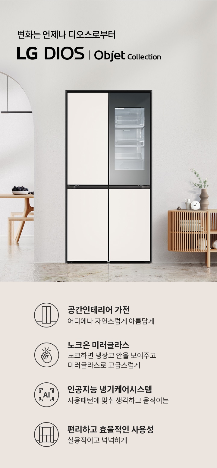 변화는 언제나 디오스로부터 LG DIOS | Objet Collection. 공간인테리어 가전: 어디에나 자연스럽게 아름답게. 노크온 미러글라스: 노크하면 냉장고 안을 보여주고 미러글라스로 고급스럽게. 인공지능 냉기케어시스템: 사용패턴에 맞춰 생각하고 움직이는. 편리하고 효율적인 사용성: 실용적이고 넉넉하게. 배경은 현대적인 인테리어로 꾸며져 있으며, 냉장고와 가구가 배치되어 있습니다.