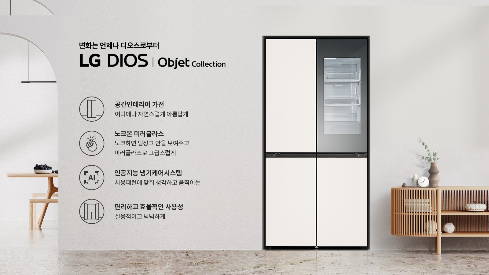 변화는 언제나 디오스로부터 LG DIOS | Objet Collection. 공간인테리어 가전: 어디에나 자연스럽게 아름답게. 노크온 미러글라스: 노크하면 냉장고 안을 보여주고 미러글라스로 고급스럽게. 인공지능 냉기케어시스템: 사용패턴에 맞춰 생각하고 움직이는. 편리하고 효율적인 사용성: 실용적이고 넉넉하게. 배경은 현대적인 인테리어로 꾸며져 있으며, 냉장고와 가구가 배치되어 있습니다.
