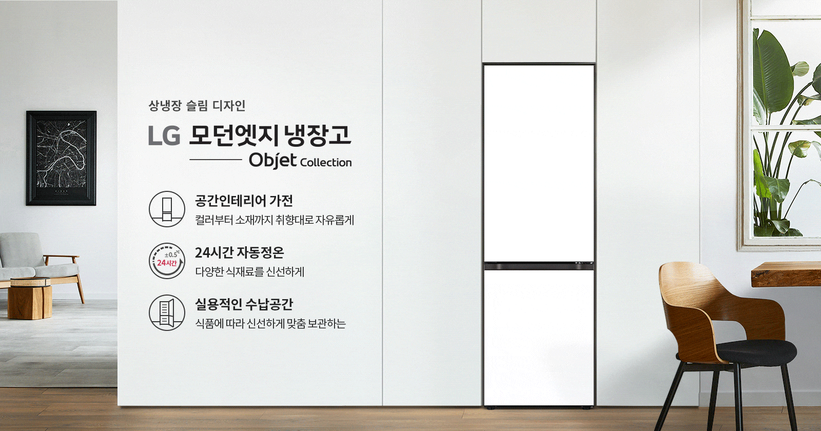 상냉장 슬림 디자인 LG 모던엣지 냉장고 Objet Collection이라는 문구가 있습니다. 공간인테리어 가전, 컬러부터 소재까지 취향대로 자유롭게, 24시간 자동정온, 다양한 식재료를 신선하게, 실용적인 수납공간, 식품에 따라 신선하게 맞춤 보관하는 등의 특징이 설명되어 있습니다. 배경에는 의자와 테이블, 식물이 놓여 있으며, 창문을 통해 자연광이 들어오는 모습입니다.