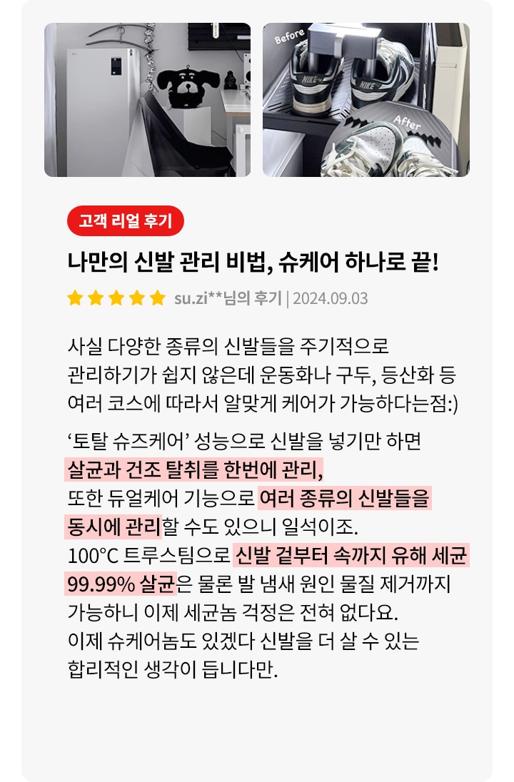이미지에는 두 개의 사진이 포함되어 있습니다. 첫 번째 사진에는 흰색 가전제품과 옷걸이가 있는 방의 일부가 보입니다. 두 번째 사진에는 신발 관리 장치에 놓인 두 켤레의 운동화가 있으며, Before와 After라는 텍스트가 있습니다. 오른쪽에는 고객 리뷰가 있습니다. 리뷰 제목은 나만의 신발 관리 비법, 슈케어 하나로 끝!이며, 별 다섯 개의 평점과 함께 작성자와 날짜가 표시되어 있습니다. 리뷰 내용은 다양한 종류의 신발을 관리하는 것이 쉽지 않지만, 토탈 슈즈케어 기능으로 신발을 넣기만 하면 살균과 건조를 동시에 관리할 수 있다는 점을 강조합니다. 100°C 트루스팀으로 신발 겉부터 속까지 유해 세균 99.99% 살균이 가능하며, 발 냄새 원인 물질 제거까지 가능하다고 설명합니다.