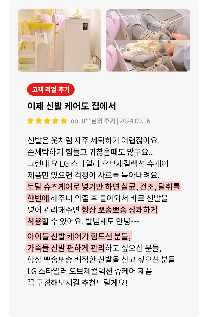 이미지에는 두 개의 사진과 고객 리뷰가 포함되어 있습니다. 첫 번째 사진은 밝은 조명 아래 깔끔하게 정리된 방의 모습입니다. 두 번째 사진은 신발을 관리하는 전후 비교 사진으로, BEFORE와 AFTER라는 텍스트가 각각의 사진 위에 있습니다. 오른쪽에는 고객 리뷰가 있으며, 제목은 이제 신발 케어도 집에서입니다. 리뷰 내용은 LG 스타일러 오브제컬렉션 슈케어 제품에 대한 긍정적인 평가로, 신발을 손쉽게 관리할 수 있다는 점을 강조하고 있습니다. 리뷰는 별 다섯 개로 평가되어 있으며, 작성일은 2024년 9월 6일입니다. 리뷰 하단에는 신발 관리에 어려움을 겪는 사람들에게 제품을 추천하는 내용이 강조되어 있습니다.