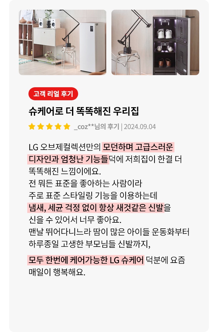 이미지에는 두 개의 사진이 나란히 있습니다. 첫 번째 사진은 깔끔하게 정돈된 실내 공간을 보여주며, 책장과 작은 서랍장 위에 스피커와 식물이 놓여 있습니다. 두 번째 사진은 신발이 정리된 신발장이 보입니다. 오른쪽에는 고객 리뷰가 있습니다. 고객 리얼 후기라는 제목 아래 슈케어로 더 똑똑해진 우리집이라는 제목이 있으며, 별 다섯 개의 평점과 함께 _coz**님의 후기와 날짜가 적혀 있습니다. 리뷰 내용은 LG 오브제컬렉션만의 모던하고 고급스러운 디자인과 기능 덕분에 집이 더 똑똑해졌다는 내용입니다. 스타일링 기능을 이용해 냄새와 세균 걱정 없이 신발을 신을 수 있어 좋다는 내용과 함께, 운동화부터 고생한 부모님 신발까지 모두 케어할 수 있어 행복하다는 내용이 포함되어 있습니다.