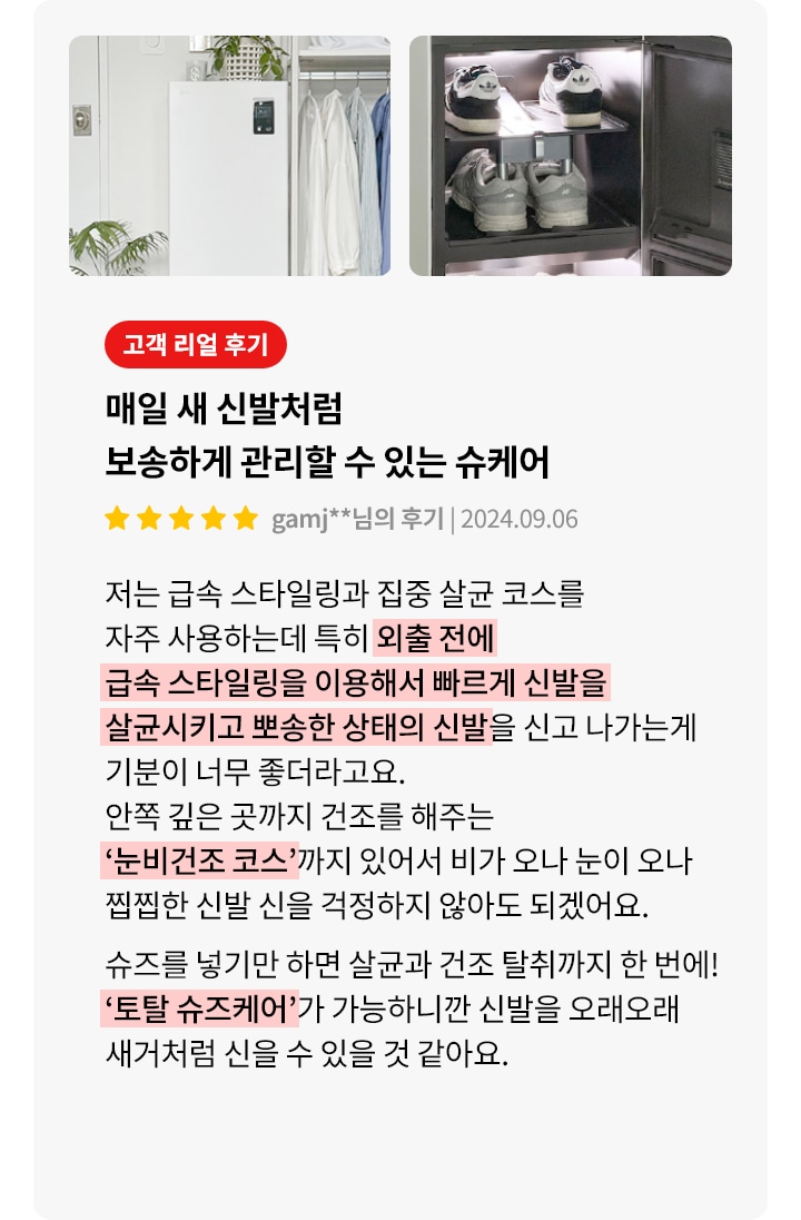 하얀색 신발 관리 기기와 여러 켤레의 신발이 진열된 모습이 보입니다. 오른쪽에는 고객 리얼 후기라는 빨간색 배너와 함께 매일 새 신발처럼 보송하게 관리할 수 있는 슈케어라는 제목이 있습니다. 별 다섯 개의 평점과 함께 gamj**님의 후기 | 2024.09.06이라는 텍스트가 있습니다. 후기는 급속 스타일링과 집중 살균 코스를 자주 사용하며, 외출 전 빠르게 신발을 살균하고 보송한 상태로 신을 수 있어 좋다는 내용입니다. 눈비건조 코스로 비나 눈이 와도 걱정 없으며, 슈즈를 넣기만 하면 손쉽게 관리할 수 있는 토탈 슈즈케어가 가능하다는 설명이 포함되어 있습니다.