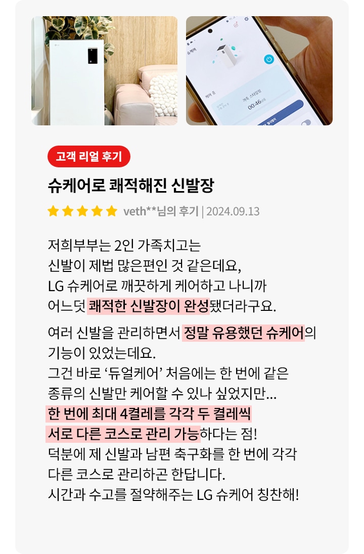 슈케어로 쾌적해진 신발장. 저희 부부는 2인 가족치고는 신발이 제법 많은 편인 것 같은데요, LG 슈케어로 깨끗하게 케어하고 나니까 어느덧 쾌적한 신발장이 완성됐더라고요. 여러 신발을 관리하면서 정말 유용했던 슈케어의 기능이 있었는데요. 그건 바로 듀얼케어 처음에는 한 번에 같은 종류의 신발만 케어할 수 있나 싶었지만... 한 번에 최대 4켤레를 각각 다른 컬렉션 서로 다른 코스로 관리 가능하다는 점! 덕분에 제 신발과 남편 축구화를 한 번에 각각 다른 코스로 관리하고 한답니다. 시간과 수고를 절약해주는 LG 슈케어 칭찬해!