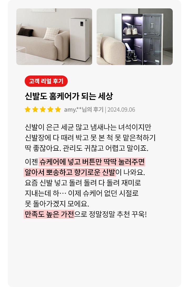 이미지에는 두 개의 사진이 나란히 있습니다. 첫 번째 사진은 깔끔한 거실의 모습으로, 소파와 작은 테이블, 그리고 직사각형의 가전제품이 보입니다. 두 번째 사진은 신발 관리 기기의 문이 열려 있으며, 내부에 신발이 정리되어 있습니다. 오른쪽에는 고객 리뷰가 포함되어 있습니다. 고객 리얼 후기라는 제목 아래 신발도 홈케어가 되는 세상이라는 문구가 있으며, 별 다섯 개의 평가와 함께 사용자의 이름과 날짜가 표시되어 있습니다. 리뷰 내용은 신발 관리의 어려움을 언급하며, 슈케어 기기의 사용으로 신발이 깨끗하고 향기롭게 관리된다는 만족감을 표현하고 있습니다. 만족도 높은 가전으로 정말정말 추천 꾹!이라는 문구로 마무리됩니다.