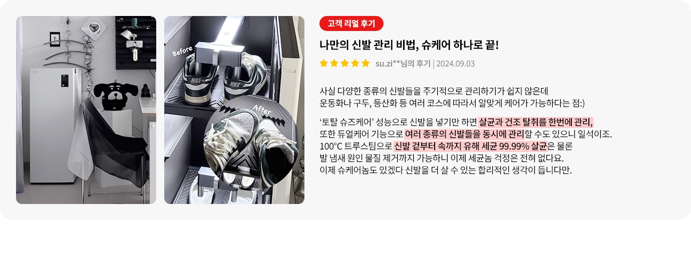 이미지에는 두 개의 사진이 포함되어 있습니다. 첫 번째 사진에는 흰색 가전제품과 옷걸이가 있는 방의 일부가 보입니다. 두 번째 사진에는 신발 관리 장치에 놓인 두 켤레의 운동화가 있으며, Before와 After라는 텍스트가 있습니다. 오른쪽에는 고객 리뷰가 있습니다. 리뷰 제목은 나만의 신발 관리 비법, 슈케어 하나로 끝!이며, 별 다섯 개의 평점과 함께 작성자와 날짜가 표시되어 있습니다. 리뷰 내용은 다양한 종류의 신발을 관리하는 것이 쉽지 않지만, 토탈 슈즈케어 기능으로 신발을 넣기만 하면 살균과 건조를 동시에 관리할 수 있다는 점을 강조합니다. 100°C 트루스팀으로 신발 겉부터 속까지 유해 세균 99.99% 살균이 가능하며, 발 냄새 원인 물질 제거까지 가능하다고 설명합니다.