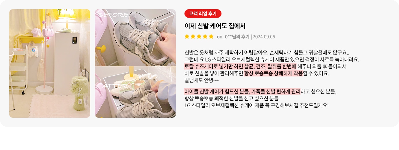 이미지에는 두 개의 사진과 고객 리뷰가 포함되어 있습니다. 첫 번째 사진은 밝은 조명 아래 깔끔하게 정리된 방의 모습입니다. 두 번째 사진은 신발을 관리하는 전후 비교 사진으로, BEFORE와 AFTER라는 텍스트가 각각의 사진 위에 있습니다. 오른쪽에는 고객 리뷰가 있으며, 제목은 이제 신발 케어도 집에서입니다. 리뷰 내용은 LG 스타일러 오브제컬렉션 슈케어 제품에 대한 긍정적인 평가로, 신발을 손쉽게 관리할 수 있다는 점을 강조하고 있습니다. 리뷰는 별 다섯 개로 평가되어 있으며, 작성일은 2024년 9월 6일입니다. 리뷰 하단에는 신발 관리에 어려움을 겪는 사람들에게 제품을 추천하는 내용이 강조되어 있습니다.