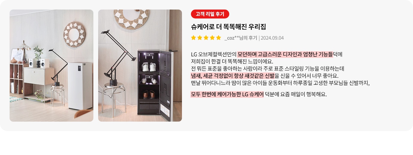 이미지에는 두 개의 사진이 나란히 있습니다. 첫 번째 사진은 깔끔하게 정돈된 실내 공간을 보여주며, 책장과 작은 서랍장 위에 스피커와 식물이 놓여 있습니다. 두 번째 사진은 신발이 정리된 신발장이 보입니다. 오른쪽에는 고객 리뷰가 있습니다. 고객 리얼 후기라는 제목 아래 슈케어로 더 똑똑해진 우리집이라는 제목이 있으며, 별 다섯 개의 평점과 함께 _coz**님의 후기와 날짜가 적혀 있습니다. 리뷰 내용은 LG 오브제컬렉션만의 모던하고 고급스러운 디자인과 기능 덕분에 집이 더 똑똑해졌다는 내용입니다. 스타일링 기능을 이용해 냄새와 세균 걱정 없이 신발을 신을 수 있어 좋다는 내용과 함께, 운동화부터 고생한 부모님 신발까지 모두 케어할 수 있어 행복하다는 내용이 포함되어 있습니다.