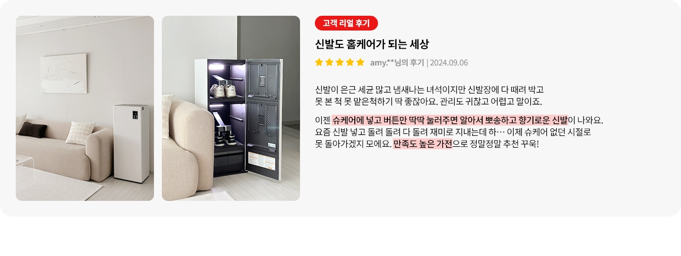 이미지에는 두 개의 사진이 나란히 있습니다. 첫 번째 사진은 깔끔한 거실의 모습으로, 소파와 작은 테이블, 그리고 직사각형의 가전제품이 보입니다. 두 번째 사진은 신발 관리 기기의 문이 열려 있으며, 내부에 신발이 정리되어 있습니다. 오른쪽에는 고객 리뷰가 포함되어 있습니다. 고객 리얼 후기라는 제목 아래 신발도 홈케어가 되는 세상이라는 문구가 있으며, 별 다섯 개의 평가와 함께 사용자의 이름과 날짜가 표시되어 있습니다. 리뷰 내용은 신발 관리의 어려움을 언급하며, 슈케어 기기의 사용으로 신발이 깨끗하고 향기롭게 관리된다는 만족감을 표현하고 있습니다. 만족도 높은 가전으로 정말정말 추천 꾹!이라는 문구로 마무리됩니다.