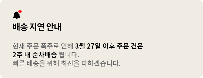 배송 지연 안내. 현재 주문 폭주로 인해 3월 27일 이후 주문 건은 2주 내 순차배송 됩니다. 빠른 배송을 위해 최선을 다하겠습니다.