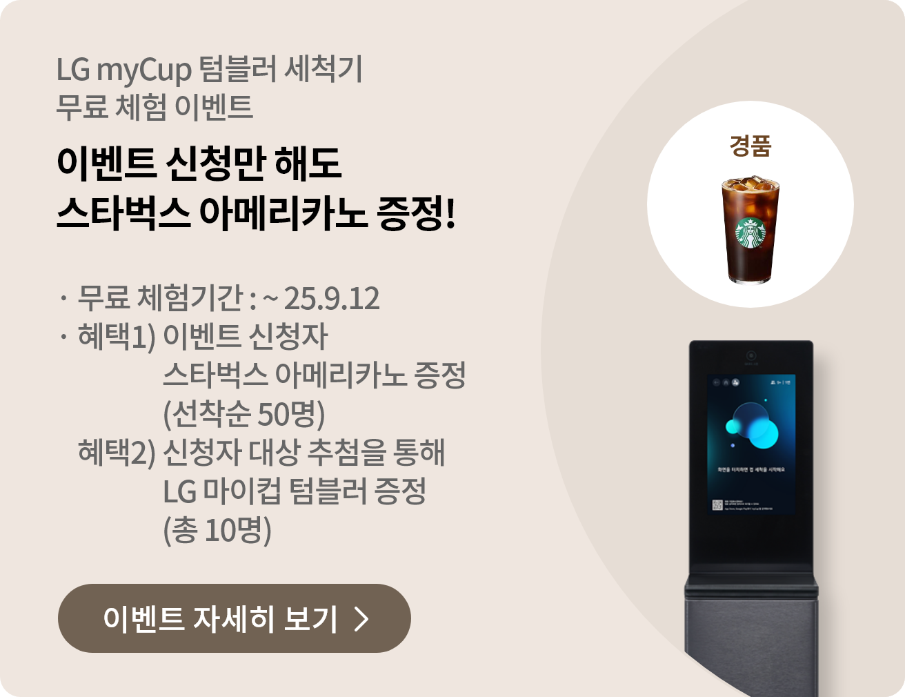 LG myCup 텀블러 세척기 무료 체험 이벤트. 이벤트 신청만 해도 스타벅스 아메리카노 증정! 무료 체험기간: ~ 25.9.12. 혜택1) 이벤트 신청자 스타벅스 아메리카노 증정 (선착순 50명). 혜택2) 신청자 대상 추첨을 통해 LG 마이컵 텀블러 증정 (총 10명). 이벤트 자세히 보기 버튼이 있습니다. 이미지에는 스타벅스 아메리카노와 LG 텀블러 세척기가 포함되어 있습니다.