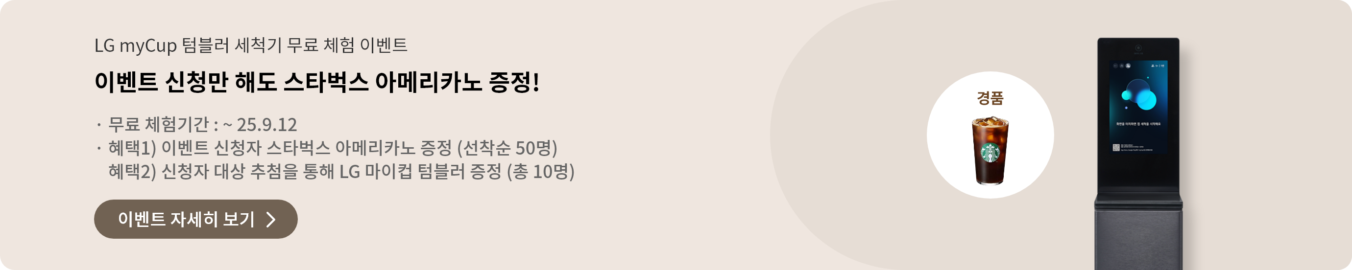 LG myCup 텀블러 세척기 무료 체험 이벤트. 이벤트 신청만 해도 스타벅스 아메리카노 증정! 무료 체험기간: ~ 25.9.12. 혜택1) 이벤트 신청자 스타벅스 아메리카노 증정 (선착순 50명). 혜택2) 신청자 대상 추첨을 통해 LG 마이컵 텀블러 증정 (총 10명). 이벤트 자세히 보기 버튼이 있습니다. 이미지에는 스타벅스 아메리카노와 LG 텀블러 세척기가 포함되어 있습니다.