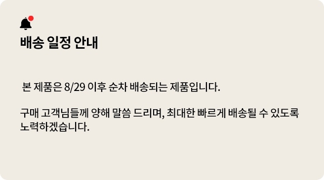 배송 일정 안내. 본 제품은 8/29 이후 순차 배송되는 제품입니다. 구매 구객민들께 양해 말씀 드리며, 최대한 빠르게 배송될 수 있도록 노력하겠습니다.