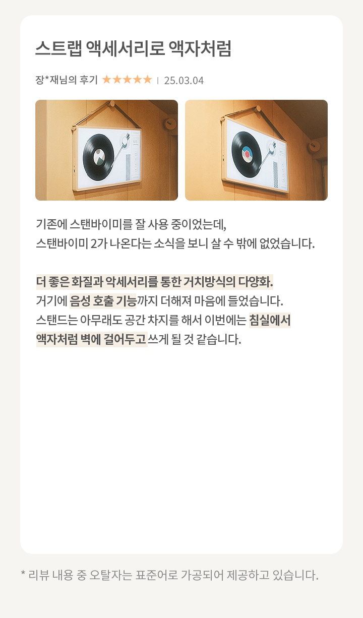 이미지에는 두 개의 스피커가 벽에 걸려 있는 모습이 보입니다. 스피커는 레코드판과 턴테이블 디자인을 가지고 있습니다. 오른쪽에는 스트랩 악세서리라는 제목의 리뷰가 있습니다. 리뷰 내용은 다음과 같습니다. 기존에 스탠바이미를 잘 사용 중이었는데, 스탠바이미2가 나온다는 소식을 보니 살 수 밖에 없었습니다. 더 좋은 화질과 악세서리를 통한 거치방식의 다양화. 거기에 음성 호출 기능까지 더해져 마음에 들었습니다. 스탠드는 아무래도 공간 차지를 해서 이번에는 침실에서 액자처럼 벽에 걸어두고 쓰게 될 것 같습니다. 리뷰 작성자는 장**채님이며, 별점은 5점 만점에 5점입니다. 작성일은 25.03.04입니다. 하단에는 리뷰 내용 중 오탈자는 표준어로 가공되어 제공하고 있습니다.라는 문구가 있습니다.