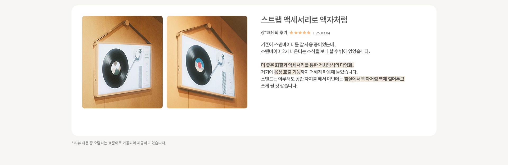 이미지에는 두 개의 스피커가 벽에 걸려 있는 모습이 보입니다. 스피커는 레코드판과 턴테이블 디자인을 가지고 있습니다. 오른쪽에는 스트랩 악세서리라는 제목의 리뷰가 있습니다. 리뷰 내용은 다음과 같습니다. 기존에 스탠바이미를 잘 사용 중이었는데, 스탠바이미2가 나온다는 소식을 보니 살 수 밖에 없었습니다. 더 좋은 화질과 악세서리를 통한 거치방식의 다양화. 거기에 음성 호출 기능까지 더해져 마음에 들었습니다. 스탠드는 아무래도 공간 차지를 해서 이번에는 침실에서 액자처럼 벽에 걸어두고 쓰게 될 것 같습니다. 리뷰 작성자는 장**채님이며, 별점은 5점 만점에 5점입니다. 작성일은 25.03.04입니다. 하단에는 리뷰 내용 중 오탈자는 표준어로 가공되어 제공하고 있습니다.라는 문구가 있습니다.