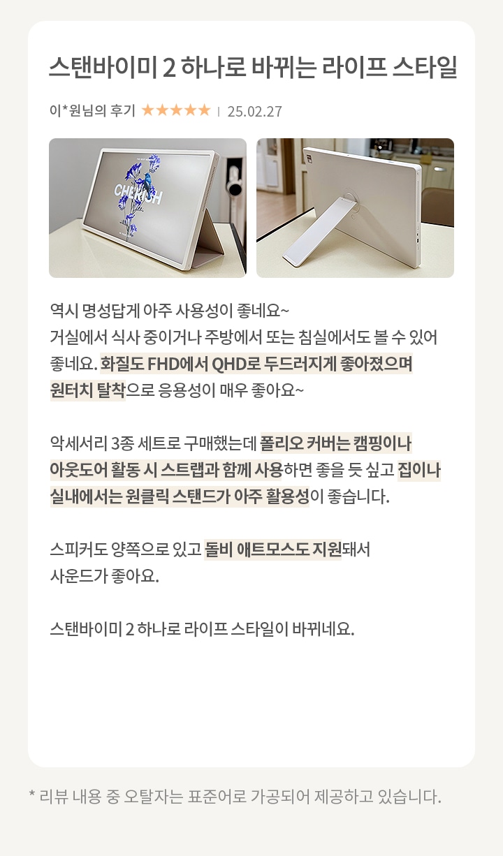 이미지에는 두 개의 사진과 텍스트가 포함되어 있습니다. 첫 번째 사진은 화면에 CHERISH 라는 텍스트와 꽃 이미지가 있는 전자 기기입니다. 두 번째 사진은 기기의 뒷면을 보여주며, 스탠드가 펼쳐져 있습니다. 텍스트는 스탠바이미 2 하나로 바뀌는 라이프 스타일이라는 제목과 함께 리뷰가 작성되어 있습니다. 리뷰 내용은 기기의 사용성, 화질, 활용성, 스피커 성능, 듀얼 에코 모드 지원 등에 대한 긍정적인 평가를 담고 있습니다. 리뷰 작성자는 이*원님이며, 별점 5개가 표시되어 있고, 작성일은 25.02.27입니다. 하단에는 리뷰 내용 중 오탈자는 표준어로 가공되어 제공된다는 안내 문구가 있습니다.