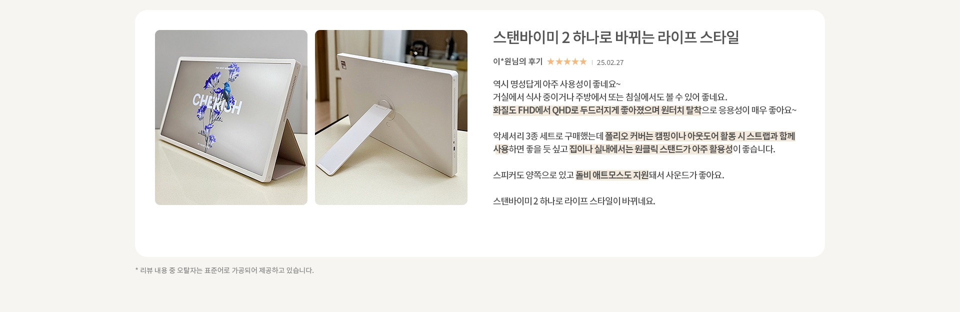 이미지에는 두 개의 사진과 텍스트가 포함되어 있습니다. 첫 번째 사진은 화면에 CHERISH 라는 텍스트와 꽃 이미지가 있는 전자 기기입니다. 두 번째 사진은 기기의 뒷면을 보여주며, 스탠드가 펼쳐져 있습니다. 텍스트는 스탠바이미 2 하나로 바뀌는 라이프 스타일이라는 제목과 함께 리뷰가 작성되어 있습니다. 리뷰 내용은 기기의 사용성, 화질, 활용성, 스피커 성능, 듀얼 에코 모드 지원 등에 대한 긍정적인 평가를 담고 있습니다. 리뷰 작성자는 이*원님이며, 별점 5개가 표시되어 있고, 작성일은 25.02.27입니다. 하단에는 리뷰 내용 중 오탈자는 표준어로 가공되어 제공된다는 안내 문구가 있습니다.