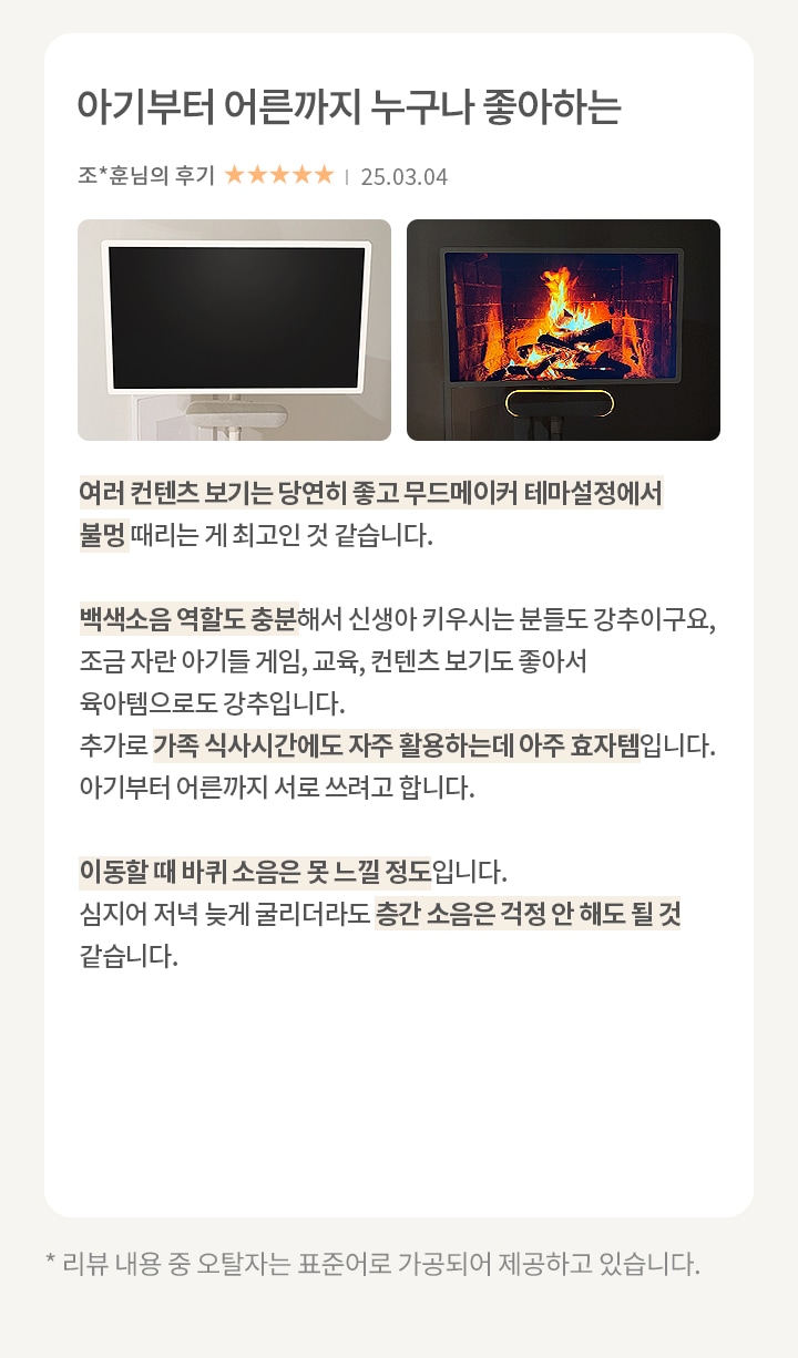 이미지에는 두 개의 화면이 나란히 있습니다. 첫 번째 화면은 검은색으로 꺼져 있는 상태입니다. 두 번째 화면은 벽난로 속 불꽃이 타오르는 장면이 표시되어 있습니다. 오른쪽에는 아기부터 어른까지 누구나 좋아하는 이라는 제목과 함께 조*훈님의 후기가 있습니다. 별점은 5점 만점에 5점이며, 날짜는 25.03.04로 표기되어 있습니다. 후기는 여러 콘텐츠 보기가 좋고 무드메이커 테마 설정에서 불멍 때리는 게 최고라는 내용입니다. 백색소음 역할도 충분하고, 신생아 키우는 분들께 강추하며, 가족 식사 시간에도 자주 활용할 수 있어 효과적이라는 내용이 포함되어 있습니다. 이동할 때 바퀴 소음은 못 느낄 정도이며, 늦게 굴리더라도 층간 소음 걱정이 없다는 내용도 포함되어 있습니다.