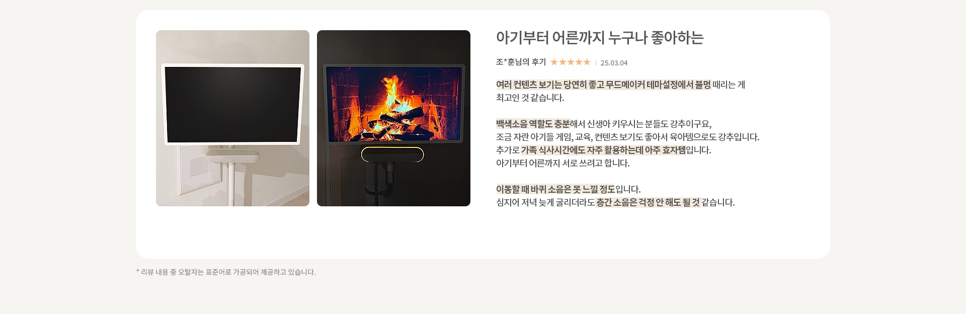 이미지에는 두 개의 화면이 나란히 있습니다. 첫 번째 화면은 검은색으로 꺼져 있는 상태입니다. 두 번째 화면은 벽난로 속 불꽃이 타오르는 장면이 표시되어 있습니다. 오른쪽에는 아기부터 어른까지 누구나 좋아하는 이라는 제목과 함께 조*훈님의 후기가 있습니다. 별점은 5점 만점에 5점이며, 날짜는 25.03.04로 표기되어 있습니다. 후기는 여러 콘텐츠 보기가 좋고 무드메이커 테마 설정에서 불멍 때리는 게 최고라는 내용입니다. 백색소음 역할도 충분하고, 신생아 키우는 분들께 강추하며, 가족 식사 시간에도 자주 활용할 수 있어 효과적이라는 내용이 포함되어 있습니다. 이동할 때 바퀴 소음은 못 느낄 정도이며, 늦게 굴리더라도 층간 소음 걱정이 없다는 내용도 포함되어 있습니다.