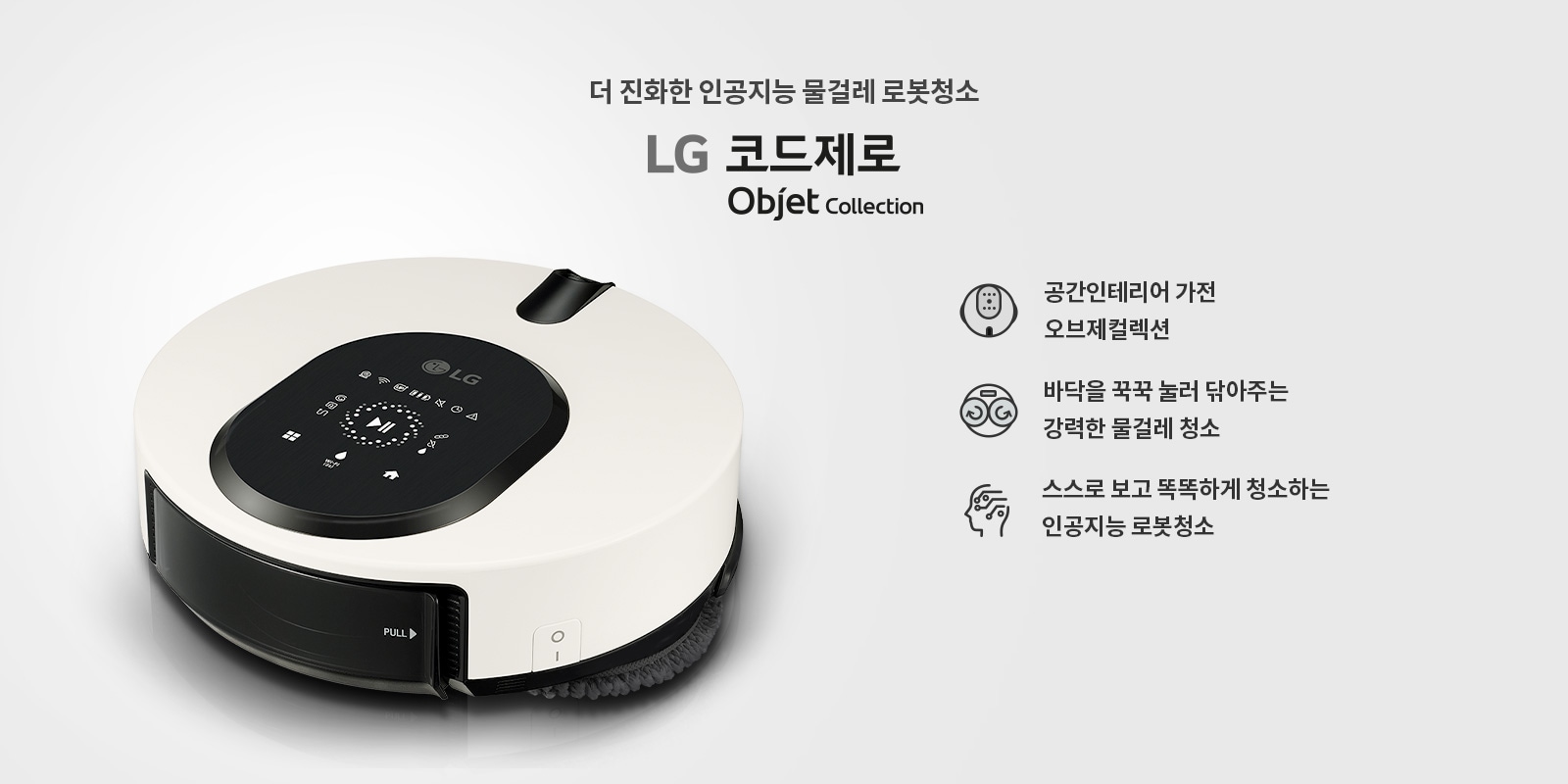 더 진화한 인공지능 물걸레 로봇청소기 LG 코드제로 Objet Collection. 공간인테리어 가전 오브제컬렉션. 바닥을 꾹꾹 눌러 닦아주는 강력한 물걸레 청소. 스스로 보고 똑똑하게 청소하는 인공지능 로봇청소기. 흰색과 검은색으로 디자인된 로봇청소기가 보이며, 상단에 다양한 아이콘과 버튼이 있는 패널이 있습니다.