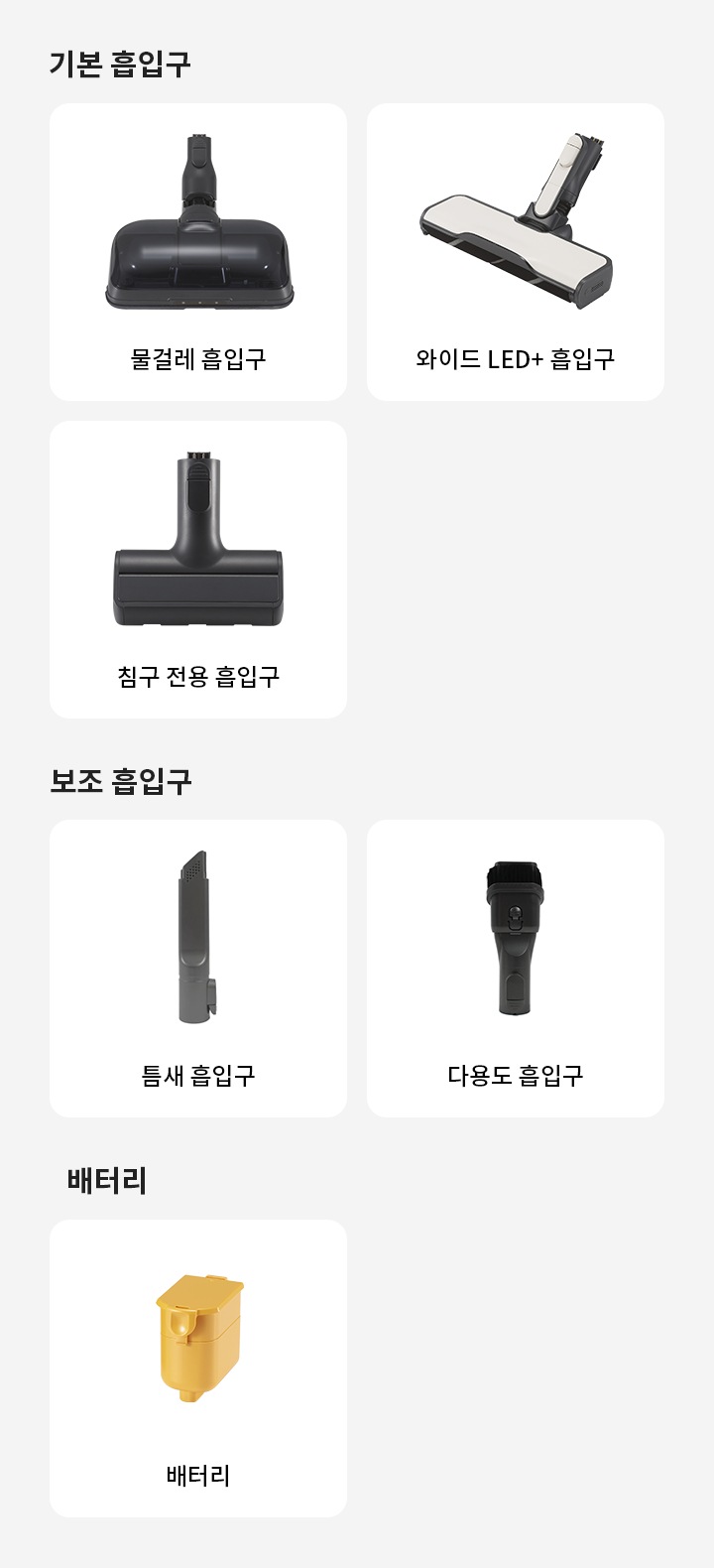 기본 흡입구에는 물걸레 흡입구와 와이드 침구 전용 흡입구가 있습니다. 보조 흡입구에는 틈새 흡입구와 다용도 흡입구가 있으며, 배터리로는 배터리가 있습니다.